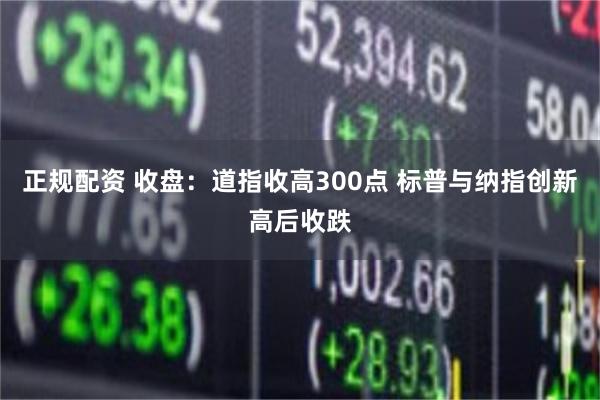 正规配资 收盘：道指收高300点 标普与纳指创新高后收跌