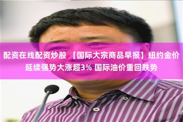 配资在线配资炒股 【国际大宗商品早报】纽约金价延续强势大涨超3% 国际油价重回跌势