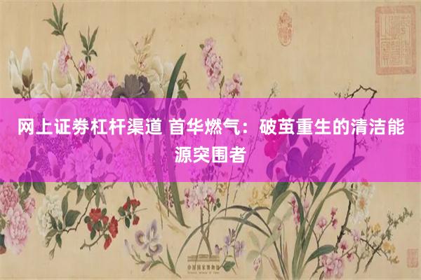 网上证劵杠杆渠道 首华燃气：破茧重生的清洁能源突围者