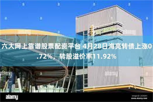六大网上靠谱股票配资平台 4月28日海亮转债上涨0.72%，转股溢价率11.92%