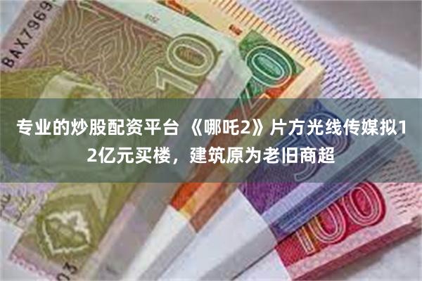 专业的炒股配资平台 《哪吒2》片方光线传媒拟12亿元买楼，建筑原为老旧商超