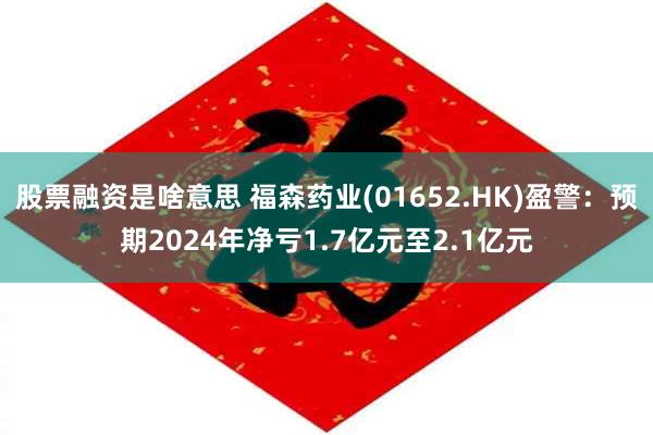 股票融资是啥意思 福森药业(01652.HK)盈警：预期2024年净亏1.7亿元至2.1亿元