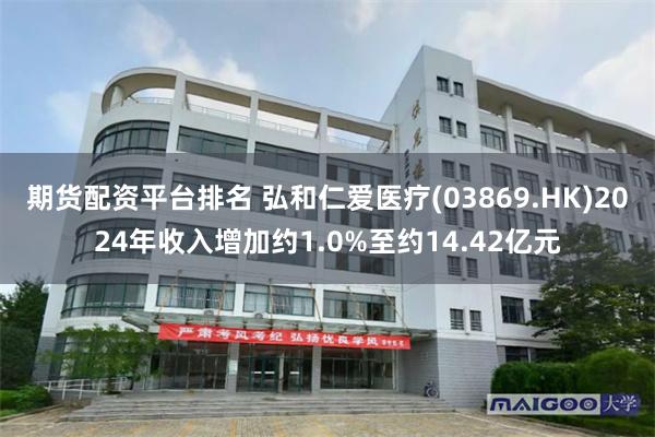 期货配资平台排名 弘和仁爱医疗(03869.HK)2024年收入增加约1.0%至约14.42亿元