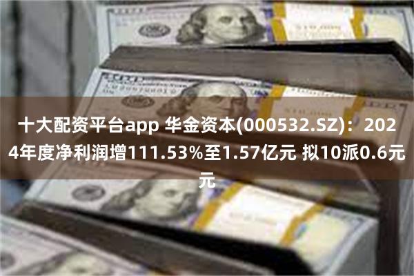 十大配资平台app 华金资本(000532.SZ)：2024年度净利润增111.53%至1.57亿元 拟10派0.6元