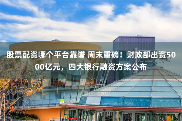 股票配资哪个平台靠谱 周末重磅！财政部出资5000亿元，四大银行融资方案公布