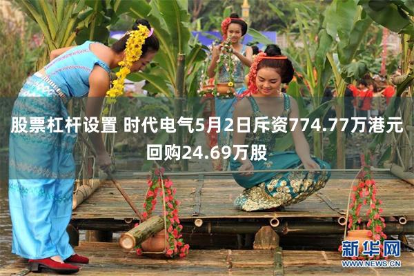 股票杠杆设置 时代电气5月2日斥资774.77万港元回购24.69万股