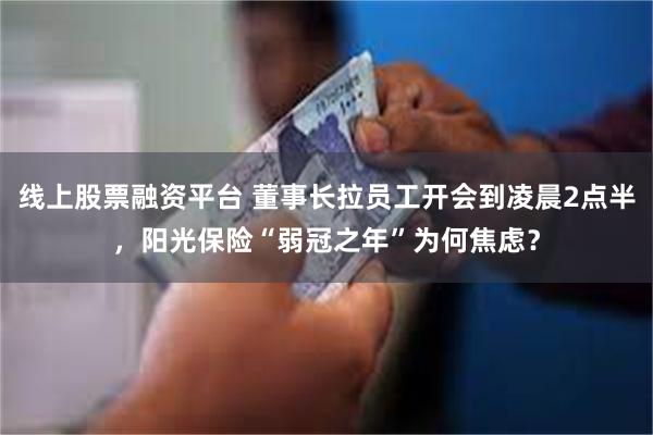 线上股票融资平台 董事长拉员工开会到凌晨2点半，阳光保险“弱冠之年”为何焦虑？