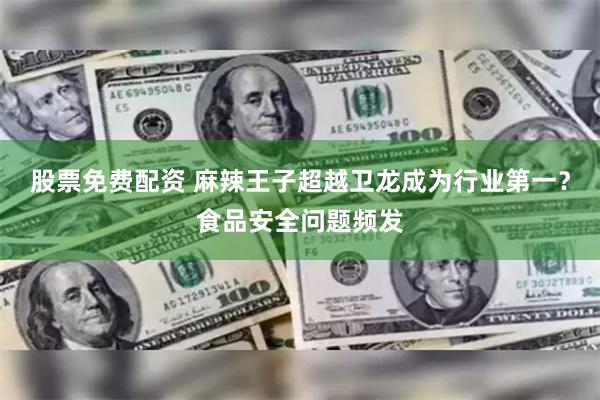 股票免费配资 麻辣王子超越卫龙成为行业第一？食品安全问题频发