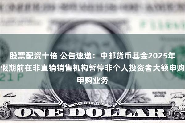 股票配资十倍 公告速递：中邮货币基金2025年五一假期前在非直销销售机构暂停非个人投资者大额申购业务