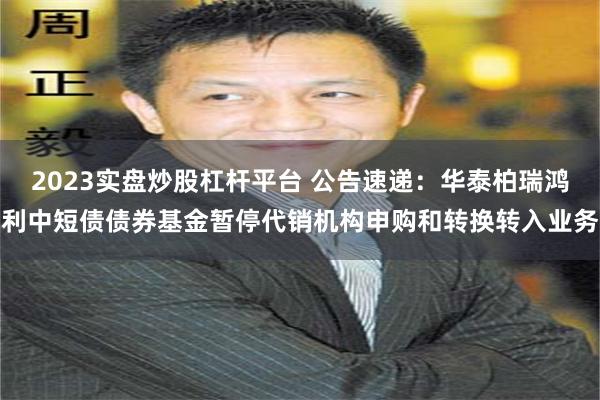 2023实盘炒股杠杆平台 公告速递：华泰柏瑞鸿利中短债债券基金暂停代销机构申购和转换转入业务