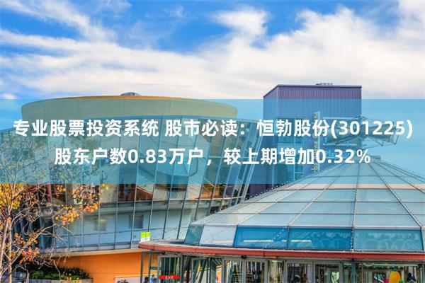 专业股票投资系统 股市必读：恒勃股份(301225)股东户数0.83万户，较上期增加0.32%