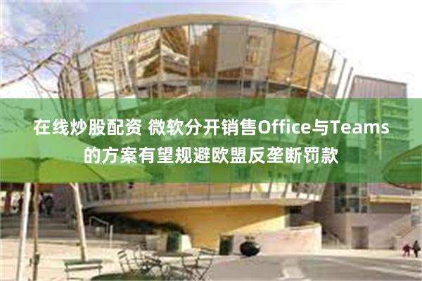 在线炒股配资 微软分开销售Office与Teams的方案有望规避欧盟反垄断罚款