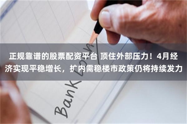 正规靠谱的股票配资平台 顶住外部压力！4月经济实现平稳增长，扩内需稳楼市政策仍将持续发力