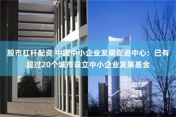 股市杠杆配资 中国中小企业发展促进中心：已有超过20个城市设立中小企业发展基金