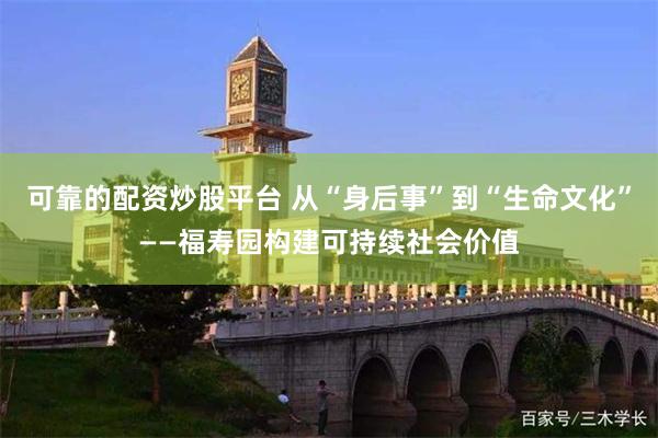 可靠的配资炒股平台 从“身后事”到“生命文化”——福寿园构建可持续社会价值