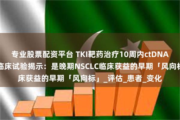 专业股票配资平台 TKI靶药治疗10周内ctDNA清除有啥意义？8项临床试验揭示：是晚期NSCLC临床获益的早期「风向标」_评估_患者_变化