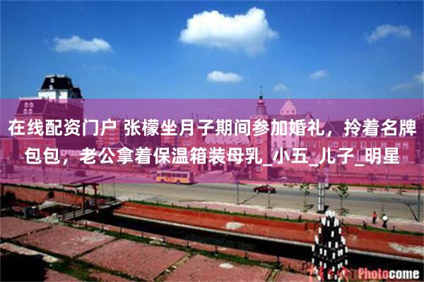 在线配资门户 张檬坐月子期间参加婚礼，拎着名牌包包，老公拿着保温箱装母乳_小五_儿子_明星