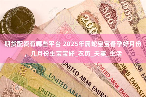 期货配资有哪些平台 2025年属蛇宝宝备孕好月份，几月份生宝宝好_农历_夫妻_生活