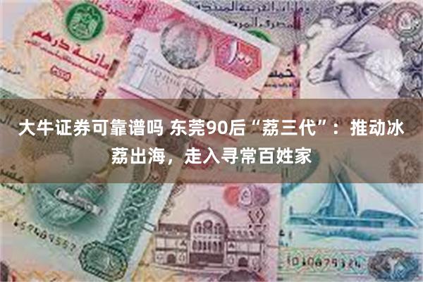 大牛证券可靠谱吗 东莞90后“荔三代”：推动冰荔出海，走入寻常百姓家