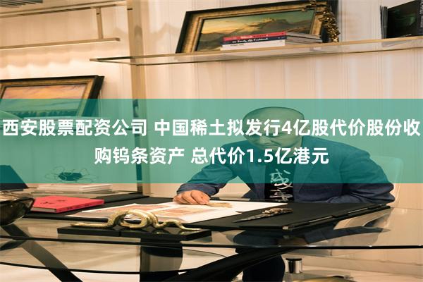 西安股票配资公司 中国稀土拟发行4亿股代价股份收购钨条资产 总代价1.5亿港元