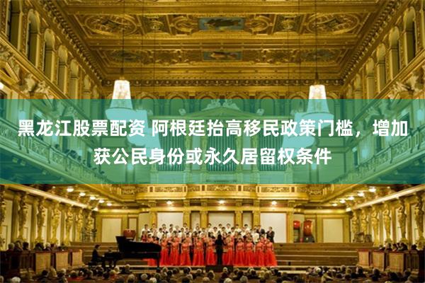 黑龙江股票配资 阿根廷抬高移民政策门槛，增加获公民身份或永久居留权条件