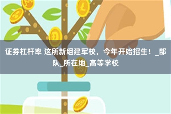 证券杠杆率 这所新组建军校，今年开始招生！_部队_所在地_高等学校