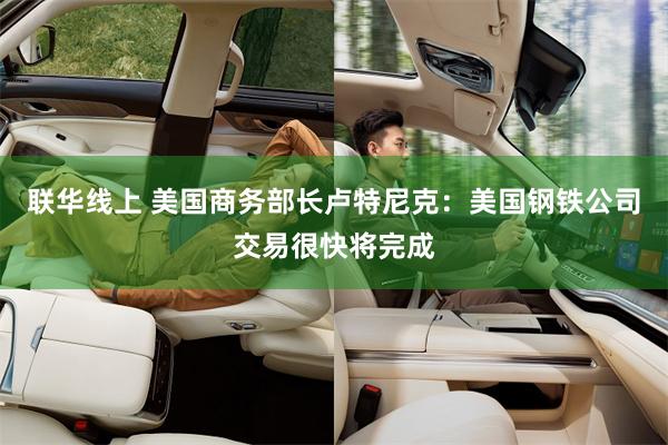 联华线上 美国商务部长卢特尼克：美国钢铁公司交易很快将完成