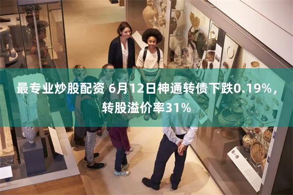 最专业炒股配资 6月12日神通转债下跌0.19%，转股溢价率31%