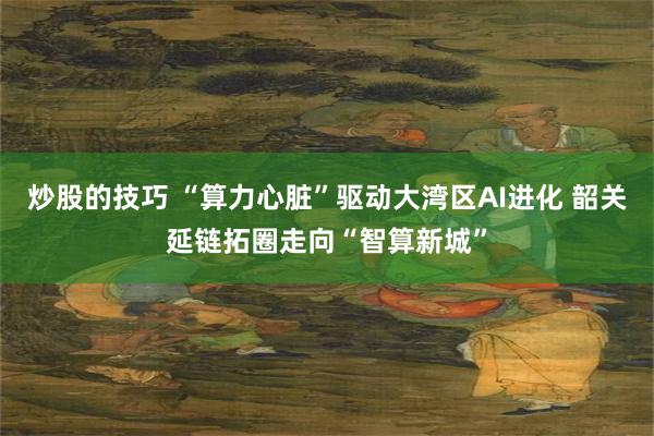 炒股的技巧 “算力心脏”驱动大湾区AI进化 韶关延链拓圈走向“智算新城”