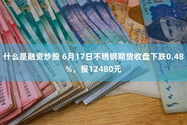 什么是融资炒股 6月17日不锈钢期货收盘下跌0.48%，报12480元