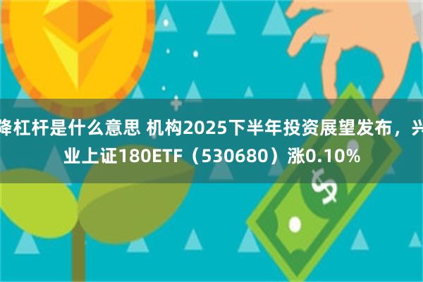 降杠杆是什么意思 机构2025下半年投资展望发布，兴业上证180ETF（530680）涨0.10%