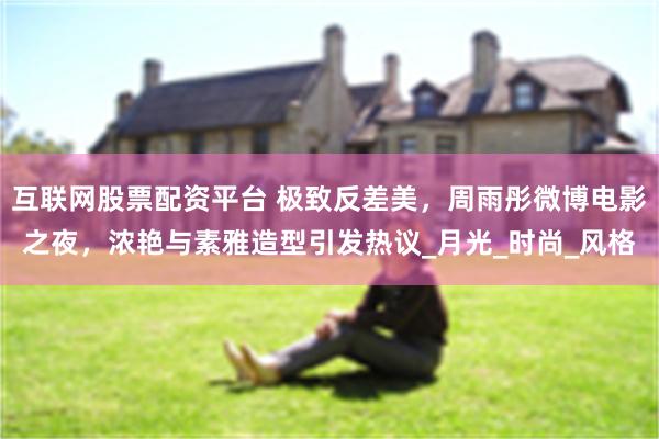 互联网股票配资平台 极致反差美，周雨彤微博电影之夜，浓艳与素雅造型引发热议_月光_时尚_风格