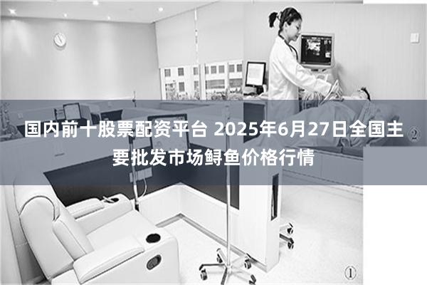 国内前十股票配资平台 2025年6月27日全国主要批发市场鲟鱼价格行情