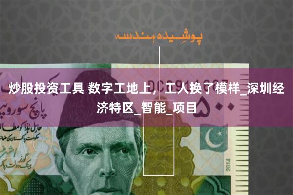 炒股投资工具 数字工地上，工人换了模样_深圳经济特区_智能_项目