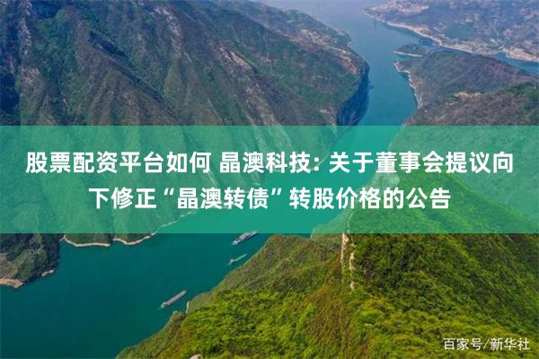 股票配资平台如何 晶澳科技: 关于董事会提议向下修正“晶澳转债”转股价格的公告