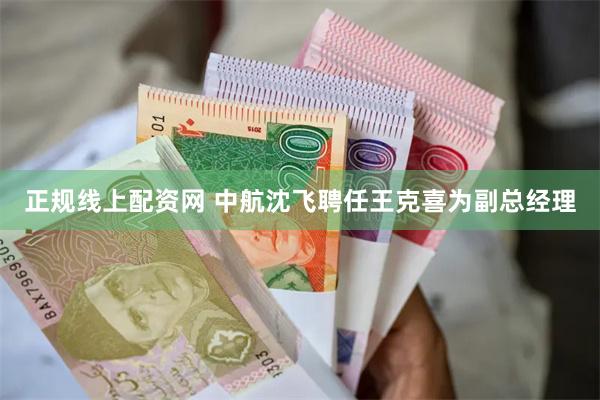 正规线上配资网 中航沈飞聘任王克喜为副总经理