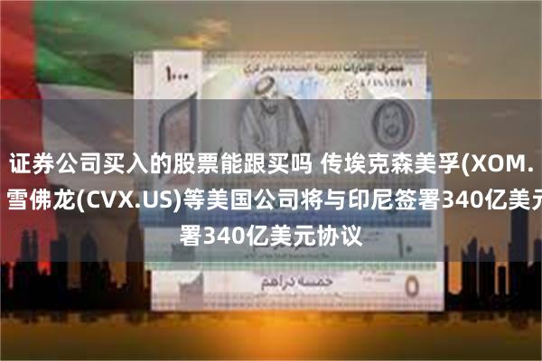 证券公司买入的股票能跟买吗 传埃克森美孚(XOM.US)、雪佛龙(CVX.US)等美国公司将与印尼签署340亿美元协议