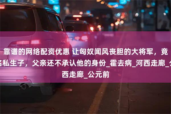 靠谱的网络配资优惠 让匈奴闻风丧胆的大将军，竟是一名私生子，父亲还不承认他的身份_霍去病_河西走廊_公元前