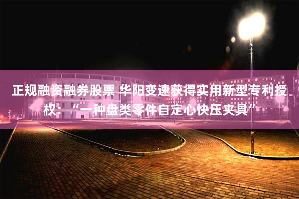 正规融资融券股票 华阳变速获得实用新型专利授权：“一种盘类零件自定心快压夹具”