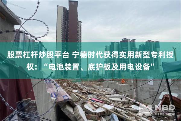 股票杠杆炒股平台 宁德时代获得实用新型专利授权：“电池装置、底护板及用电设备”