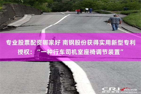 专业股票配资哪家好 南钢股份获得实用新型专利授权：“一种行车司机室座椅调节装置”