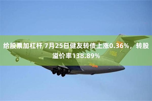 给股票加杠杆 7月25日健友转债上涨0.36%，转股溢价率138.89%