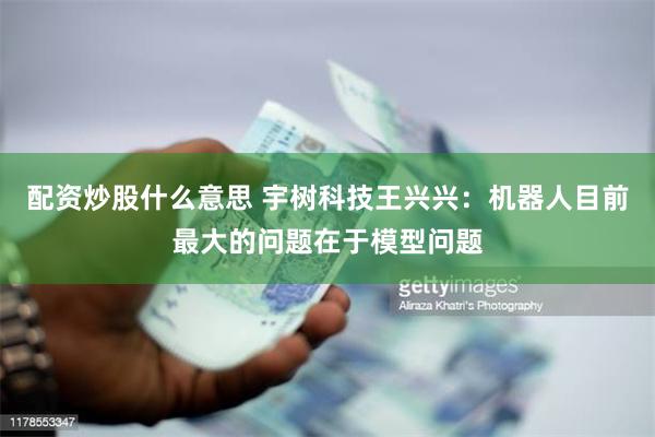 配资炒股什么意思 宇树科技王兴兴：机器人目前最大的问题在于模型问题