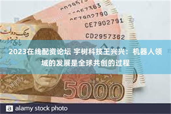 2023在线配资论坛 宇树科技王兴兴：机器人领域的发展是全球共创的过程
