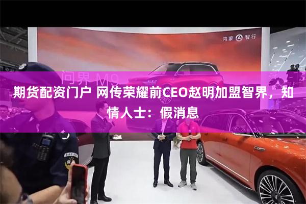 期货配资门户 网传荣耀前CEO赵明加盟智界，知情人士：假消息