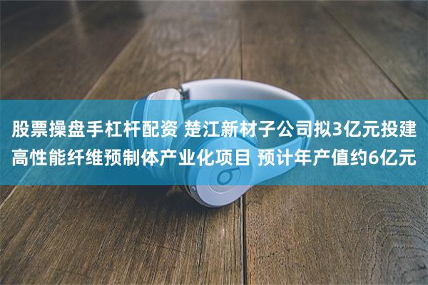 股票操盘手杠杆配资 楚江新材子公司拟3亿元投建高性能纤维预制体产业化项目 预计年产值约6亿元