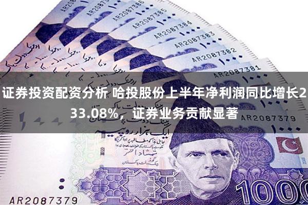 证券投资配资分析 哈投股份上半年净利润同比增长233.08%，证券业务贡献显著