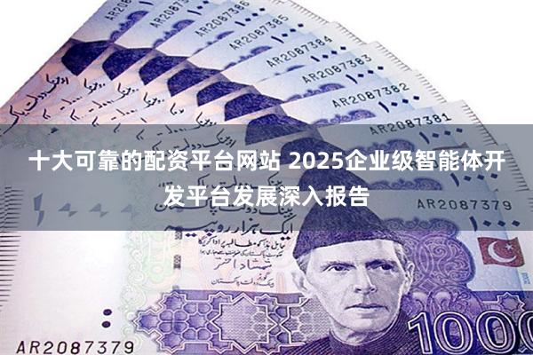 十大可靠的配资平台网站 2025企业级智能体开发平台发展深入报告