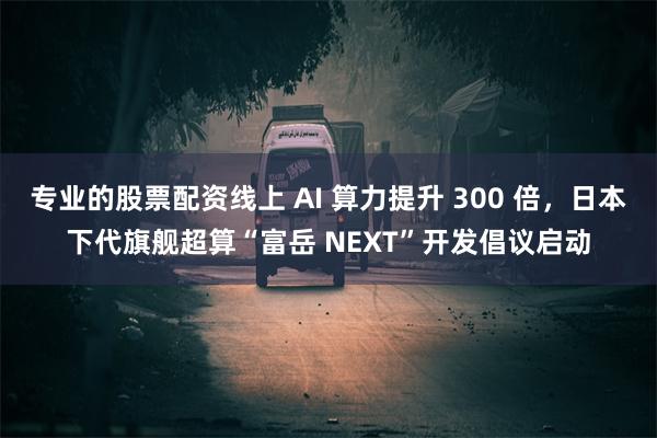 专业的股票配资线上 AI 算力提升 300 倍，日本下代旗舰超算“富岳 NEXT”开发倡议启动