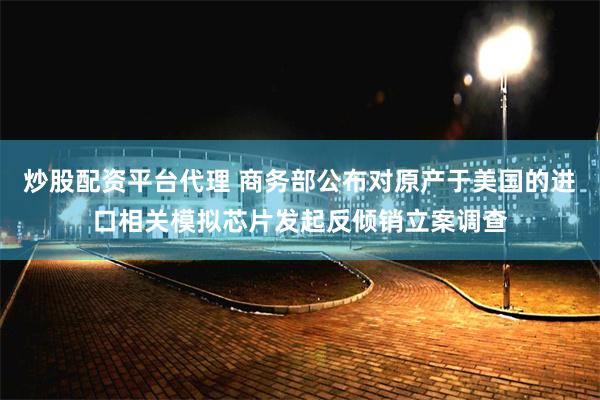 炒股配资平台代理 商务部公布对原产于美国的进口相关模拟芯片发起反倾销立案调查